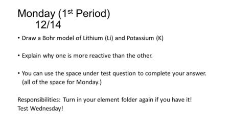 Monday (1 st Period) 12/14 Draw a Bohr model of Lithium (Li) and Potassium (K) Explain why one is more reactive than the other. You can use the space under.