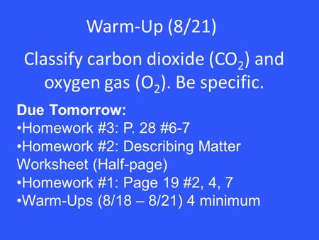 Warm-Up (8/21) Classify carbon dioxide (CO 2 ) and oxygen gas (O 2 ). Be specific. Due Tomorrow: Homework #3: P. 28 #6-7 Homework #2: Describing Matter.