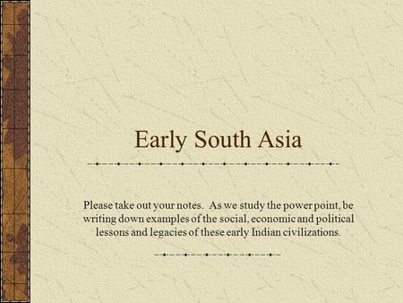 Early South Asia Please take out your notes. As we study the power point, be writing down examples of the social, economic and political lessons and legacies.