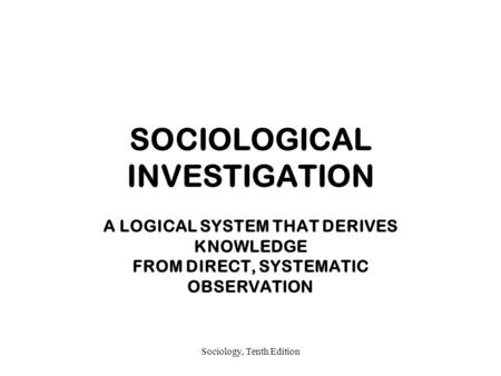 Sociology, Tenth Edition SOCIOLOGICAL INVESTIGATION A LOGICAL SYSTEM THAT DERIVES KNOWLEDGE FROM DIRECT, SYSTEMATIC OBSERVATION.