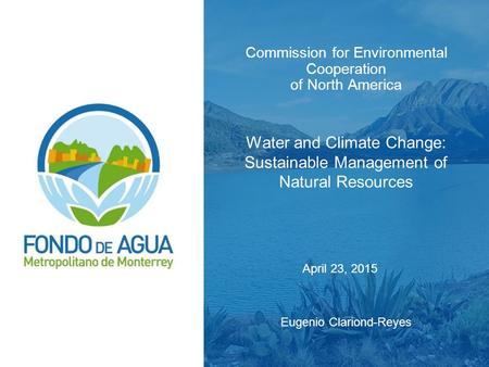 Commission for Environmental Cooperation of North America Water and Climate Change: Sustainable Management of Natural Resources Eugenio Clariond-Reyes.