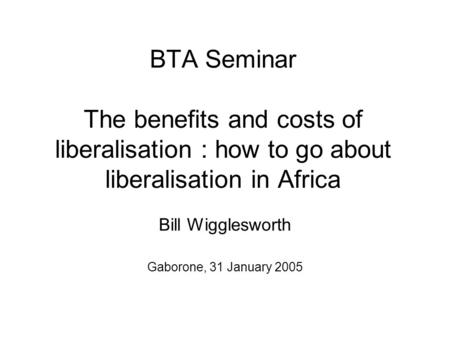 BTA Seminar The benefits and costs of liberalisation : how to go about liberalisation in Africa Bill Wigglesworth Gaborone, 31 January 2005.