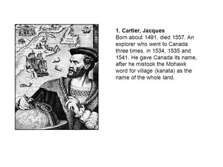 1. Cartier, Jacques Born about 1491, died 1557. An explorer who went to Canada three times, in 1534, 1535 and 1541. He gave Canada its name, after he mistook.