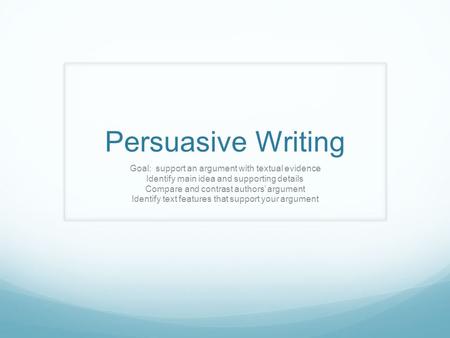 Persuasive Writing Goal: support an argument with textual evidence Identify main idea and supporting details Compare and contrast authors’ argument Identify.