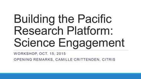 Building the Pacific Research Platform: Science Engagement WORKSHOP, OCT. 15, 2015 OPENING REMARKS, CAMILLE CRITTENDEN, CITRIS.