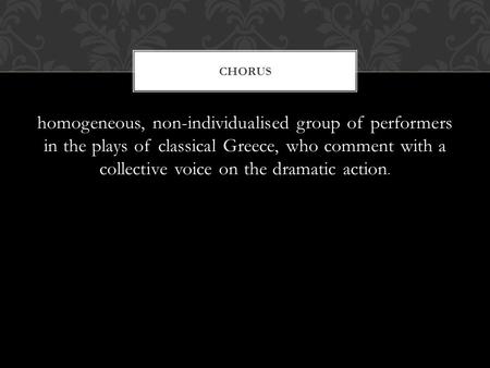 Homogeneous, non-individualised group of performers in the plays of classical Greece, who comment with a collective voice on the dramatic action. CHORUS.