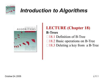 October 24, 2005L11.1 Introduction to Algorithms LECTURE (Chapter 18) B-Trees ‧ 18.1 Definition of B-Tree ‧ 18.2 Basic operations on B-Tree ‧ 18.3 Deleting.