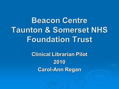 Beacon Centre Taunton & Somerset NHS Foundation Trust Clinical Librarian Pilot 2010 Carol-Ann Regan.