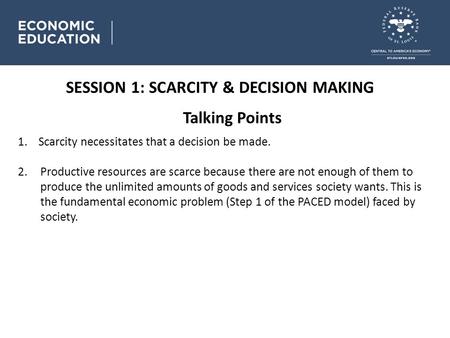 Talking Points SESSION 1: SCARCITY & DECISION MAKING 1. Scarcity necessitates that a decision be made. 2.Productive resources are scarce because there.