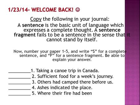 Copy the following in your journal: A sentence is the basic unit of language which expresses a complete thought. A sentence fragment fails to be a sentence.