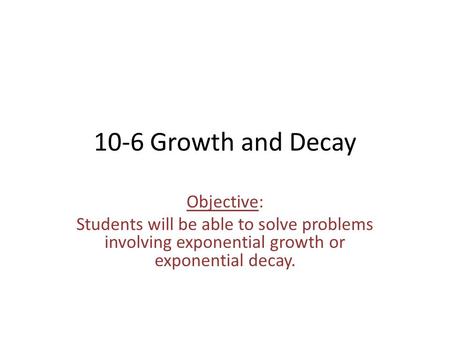 10-6 Growth and Decay Objective: Students will be able to solve problems involving exponential growth or exponential decay.