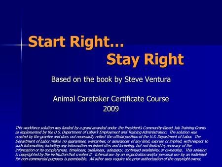 Start Right… Stay Right Based on the book by Steve Ventura Animal Caretaker Certificate Course 2009 This workforce solution was funded by a grant awarded.