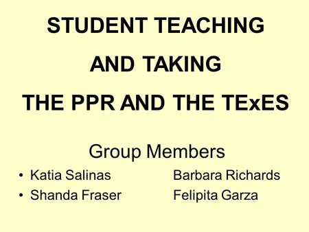 Group Members Katia Salinas Barbara Richards Shanda Fraser Felipita Garza STUDENT TEACHING AND TAKING THE PPR AND THE TExES.