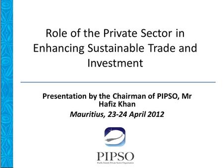 Role of the Private Sector in Enhancing Sustainable Trade and Investment Presentation by the Chairman of PIPSO, Mr Hafiz Khan Mauritius, 23-24 April 2012.