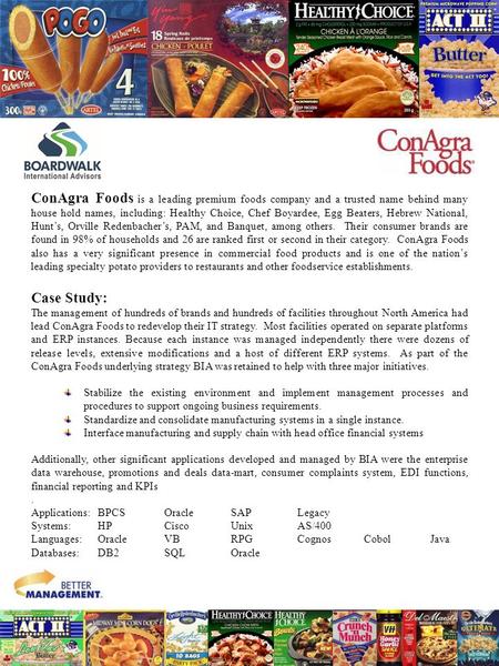 ConAgra Foods is a leading premium foods company and a trusted name behind many house hold names, including: Healthy Choice, Chef Boyardee, Egg Beaters,