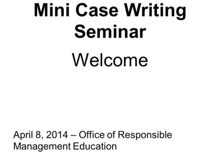 Mini Case Writing Seminar April 8, 2014 – Office of Responsible Management Education Welcome.