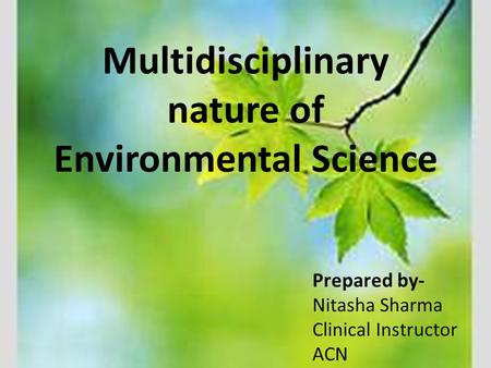 Multidisciplinary nature of Environmental Science Prepared by- Nitasha Sharma Clinical Instructor ACN.