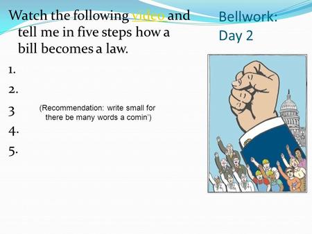 Bellwork: Day 2 Watch the following video and tell me in five steps how a bill becomes a law.video 1. 2. 3 4. 5. (Recommendation: write small for there.