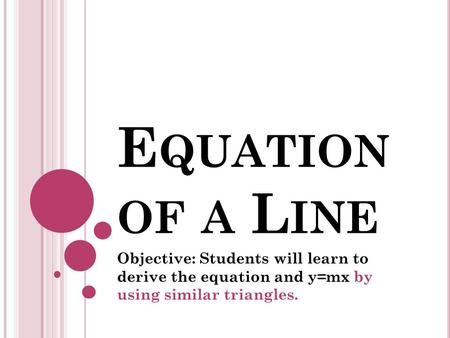 E QUATION OF A L INE Objective: Students will learn to derive the equation and y=mx by using similar triangles.