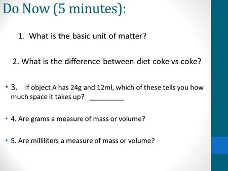 Do Now (5 minutes): 1. What is the basic unit of matter? 2. What is the difference between diet coke vs coke? 3. If object A has 24g and 12ml, which of.