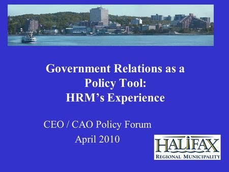 Government Relations as a Policy Tool: HRM’s Experience CEO / CAO Policy Forum April 2010.