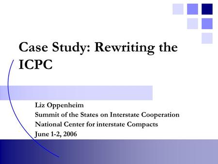 Case Study: Rewriting the ICPC Liz Oppenheim Summit of the States on Interstate Cooperation National Center for interstate Compacts June 1-2, 2006.