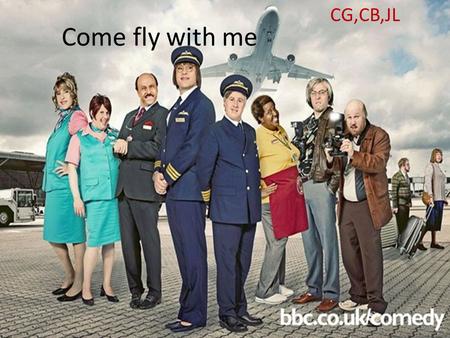 Come fly with me CG,CB,JL. Come fly with me is a comedy, sketch show, the main characters are David Walliahms and Matt Lucas. It isn't a original comedy.