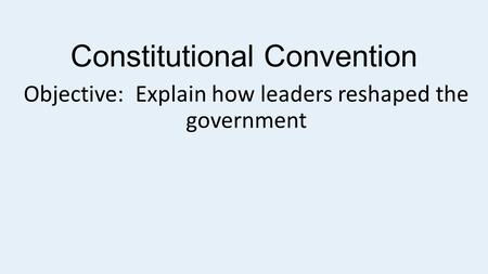 Constitutional Convention Objective: Explain how leaders reshaped the government.