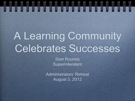 A Learning Community Celebrates Successes Stan Rounds Superintendent Administrators’ Retreat August 3, 2012 Stan Rounds Superintendent Administrators’