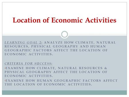 LEARNING GOAL 2: ANALYZE HOW CLIMATE, NATURAL RESOURCES, PHYSICAL GEOGRAPHY AND HUMAN GEOGRAPHIC FACTORS AFFECT THE LOCATION OF ECONOMIC ACTIVITIES. CRITERIA.