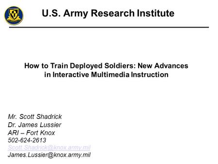 U.S. Army Research Institute How to Train Deployed Soldiers: New Advances in Interactive Multimedia Instruction Mr. Scott Shadrick Dr. James Lussier ARI.