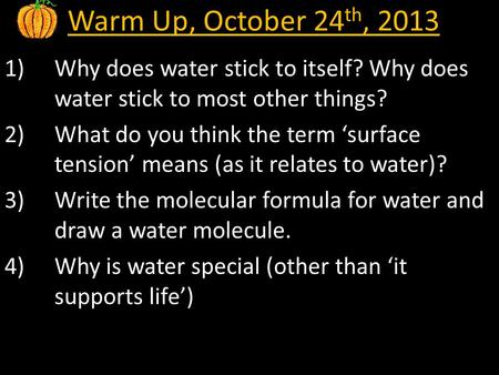 Warm Up, October 24 th, 2013 1)Why does water stick to itself? Why does water stick to most other things? 2)What do you think the term ‘surface tension’