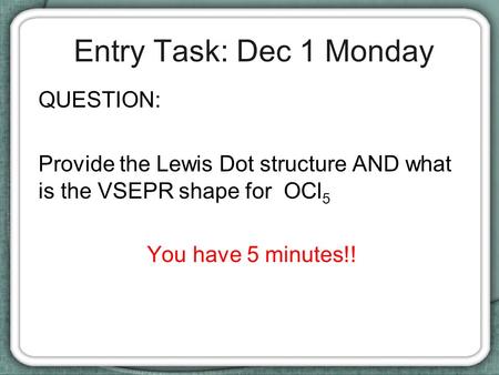 Entry Task: Dec 1 Monday QUESTION: Provide the Lewis Dot structure AND what is the VSEPR shape for OCl 5 You have 5 minutes!!