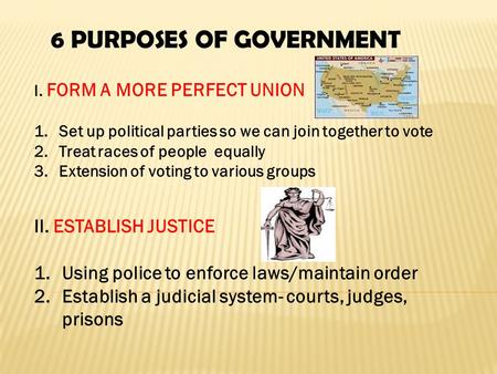 6 PURPOSES OF GOVERNMENT I. FORM A MORE PERFECT UNION 1.Set up political parties so we can join together to vote 2.Treat races of people equally 3.Extension.