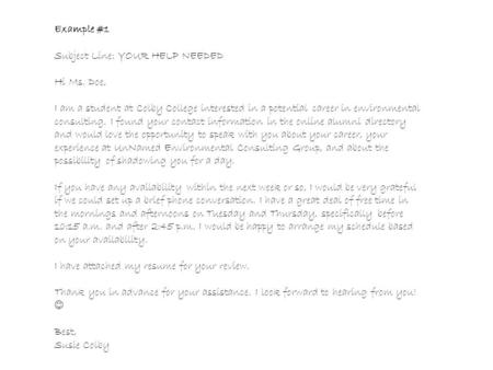 Example #1 Subject Line: YOUR HELP NEEDED Hi Ms. Doe, I am a student at Colby College interested in a potential career in environmental consulting. I found.