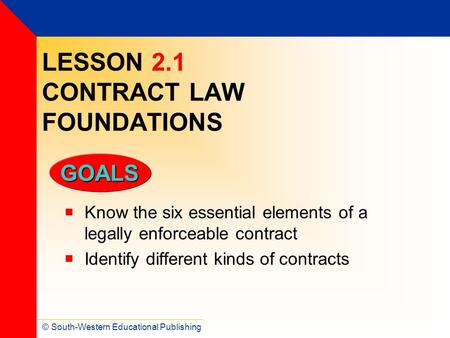 © South-Western Educational Publishing GOALS LESSON 2.1 CONTRACT LAW FOUNDATIONS  Know the six essential elements of a legally enforceable contract 