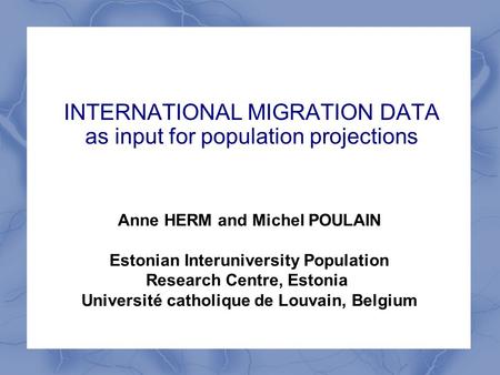 INTERNATIONAL MIGRATION DATA as input for population projections Anne HERM and Michel POULAIN Estonian Interuniversity Population Research Centre, Estonia.