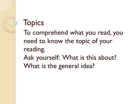 Topics To comprehend what you read, you need to know the topic of your reading. Ask yourself: What is this about? What is the general idea?