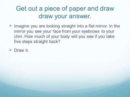 Get out a piece of paper and draw draw your answer. Imagine you are looking straight into a flat mirror. In the mirror you see your face from your eyebrows.