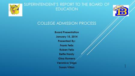 SUPERINTENDENT’S REPORT TO THE BOARD OF EDUCATION COLLEGE ADMISSION PROCESS Board Presentation January 15, 2014 Presented By: Frank Felix Ruben Felix Bette.