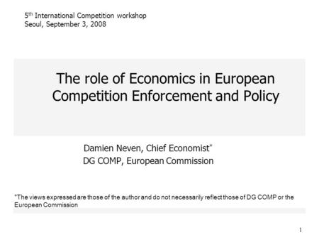 1 The role of Economics in European Competition Enforcement and Policy Damien Neven, Chief Economist * DG COMP, European Commission 5 th International.