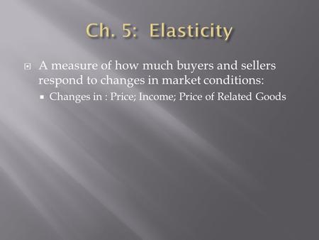  A measure of how much buyers and sellers respond to changes in market conditions:  Changes in : Price; Income; Price of Related Goods.