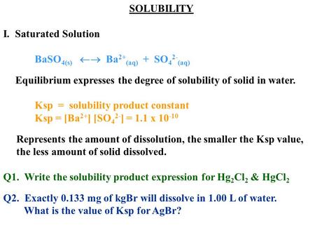 SOLUBILITY I. Saturated Solution BaSO 4(s)  Ba 2+ (aq) + SO 4 2- (aq) Equilibrium expresses the degree of solubility of solid in water. Ksp = solubility.