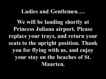 Ladies and Gentlemen…. We will be landing shortly at Princess Juliana airport. Please replace your trays, and return your seats to the upright position.