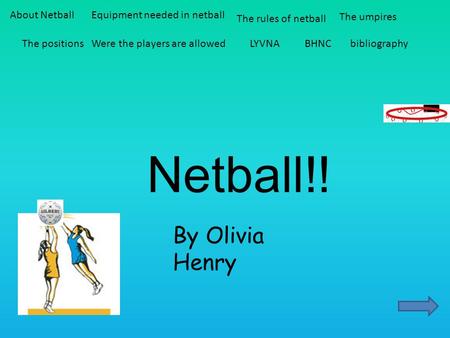 Netball!! By Olivia Henry About NetballEquipment needed in netball The rules of netball The umpires The positionsWere the players are allowedLYVNABHNCbibliography.