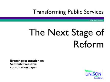 UNISON Scotland Branch presentation on Scottish Executive consultation paper The Next Stage of Reform Transforming Public Services.