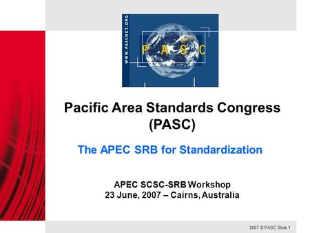 2007 © PASC Slide 1 Pacific Area Standards Congress (PASC) The APEC SRB for Standardization APEC SCSC-SRB Workshop 23 June, 2007 – Cairns, Australia.