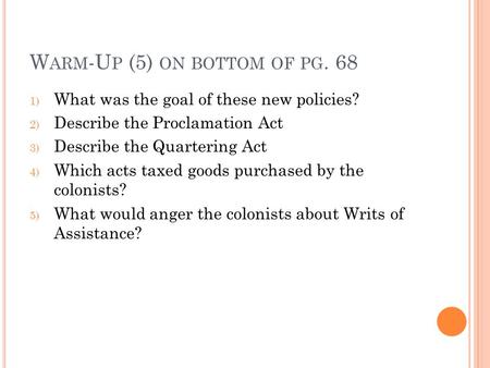 W ARM -U P (5) ON BOTTOM OF PG. 68 1) What was the goal of these new policies? 2) Describe the Proclamation Act 3) Describe the Quartering Act 4) Which.