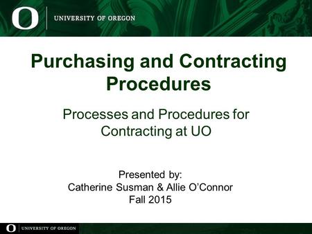 Purchasing and Contracting Procedures Processes and Procedures for Contracting at UO Presented by: Catherine Susman & Allie O’Connor Fall 2015.