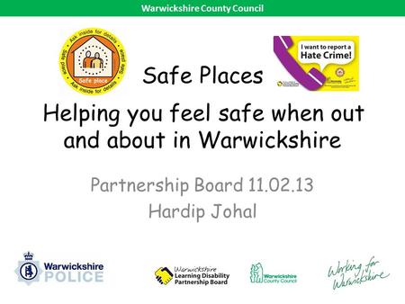 Safe Places Helping you feel safe when out and about in Warwickshire Partnership Board 11.02.13 Hardip Johal Warwickshire County Council.